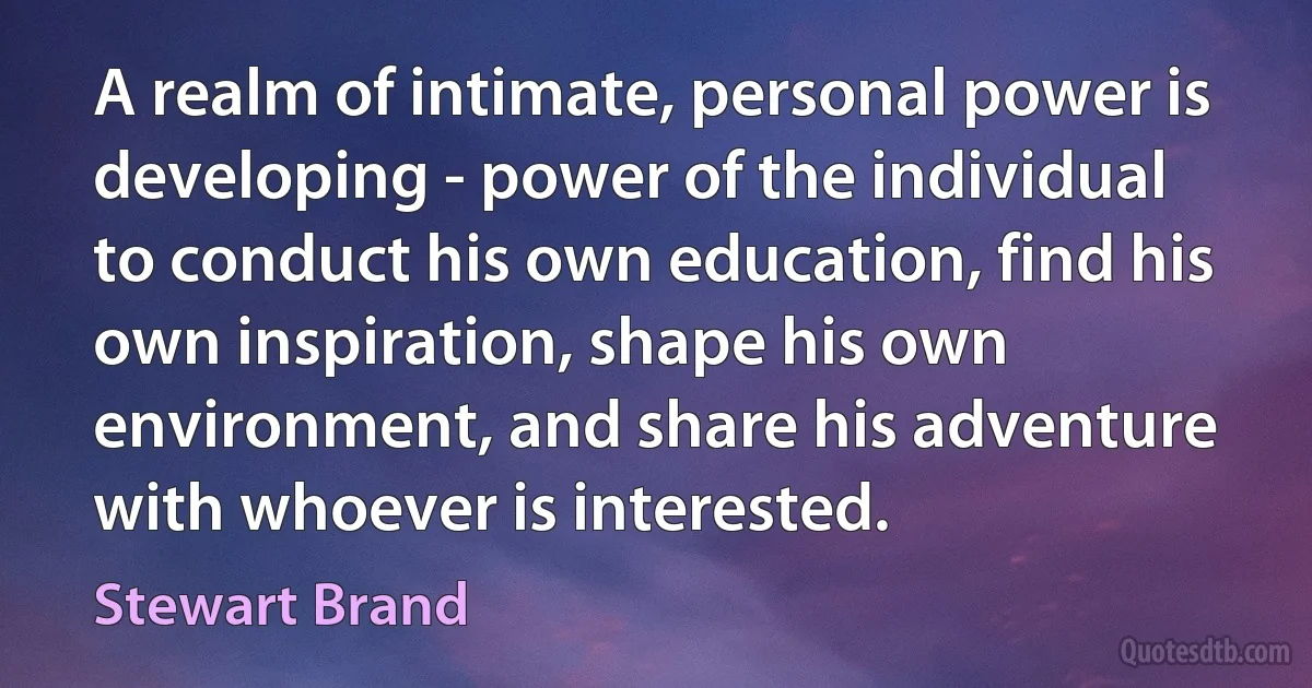 A realm of intimate, personal power is developing - power of the individual to conduct his own education, find his own inspiration, shape his own environment, and share his adventure with whoever is interested. (Stewart Brand)