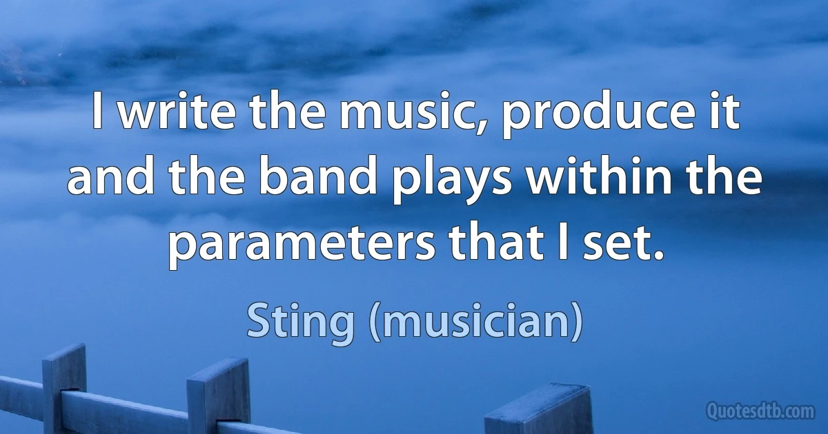 I write the music, produce it and the band plays within the parameters that I set. (Sting (musician))