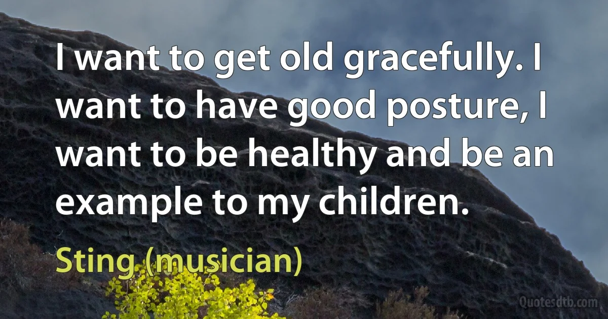 I want to get old gracefully. I want to have good posture, I want to be healthy and be an example to my children. (Sting (musician))