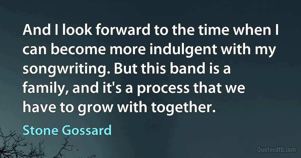 And I look forward to the time when I can become more indulgent with my songwriting. But this band is a family, and it's a process that we have to grow with together. (Stone Gossard)