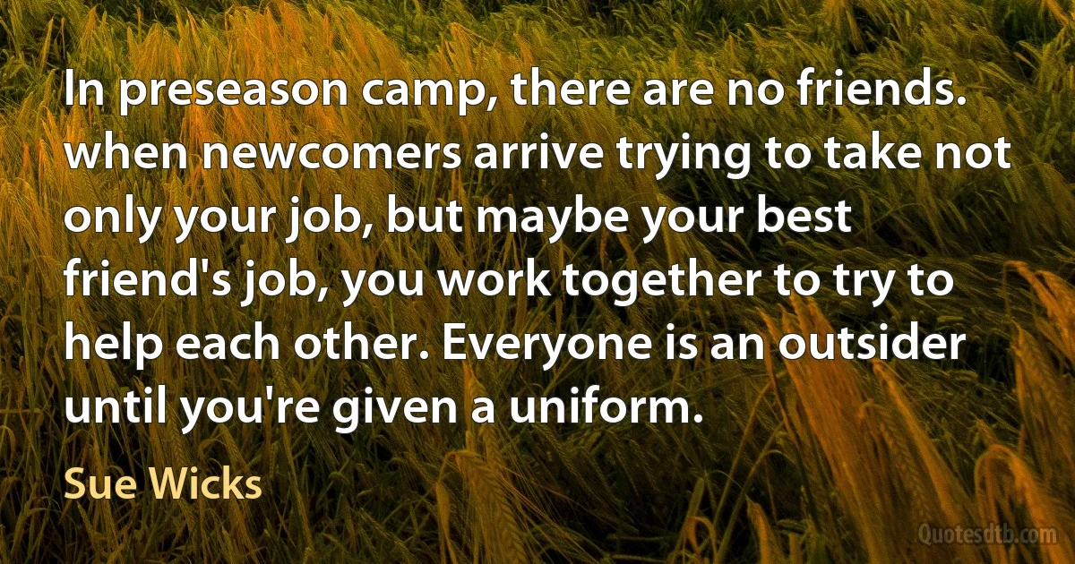 In preseason camp, there are no friends. when newcomers arrive trying to take not only your job, but maybe your best friend's job, you work together to try to help each other. Everyone is an outsider until you're given a uniform. (Sue Wicks)