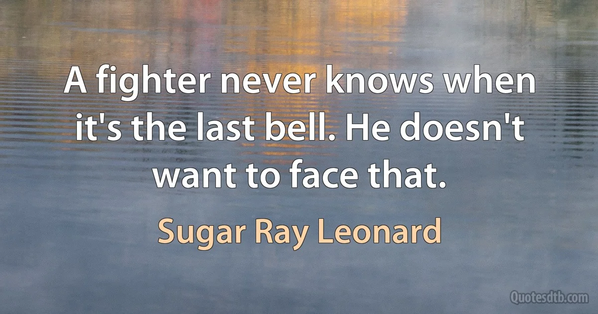 A fighter never knows when it's the last bell. He doesn't want to face that. (Sugar Ray Leonard)