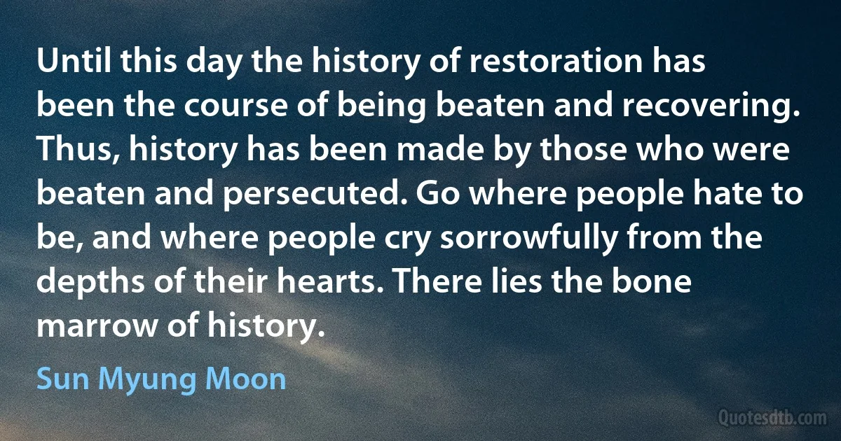 Until this day the history of restoration has been the course of being beaten and recovering. Thus, history has been made by those who were beaten and persecuted. Go where people hate to be, and where people cry sorrowfully from the depths of their hearts. There lies the bone marrow of history. (Sun Myung Moon)