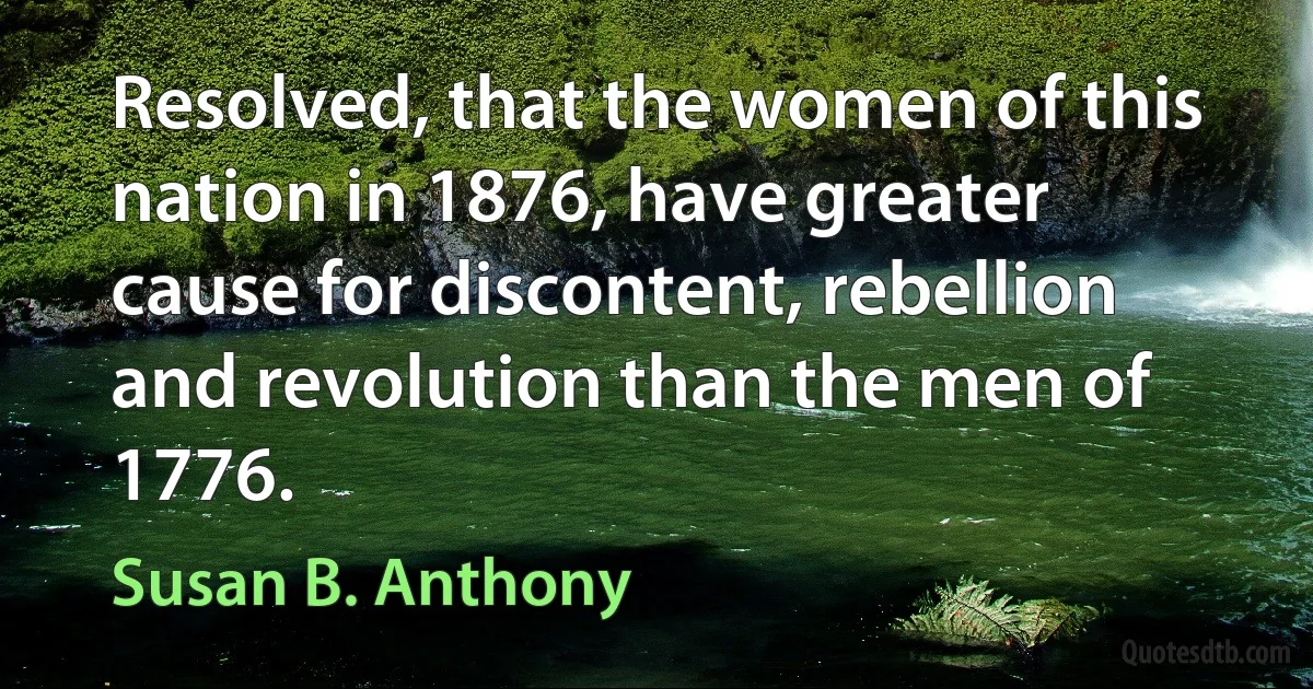 Resolved, that the women of this nation in 1876, have greater cause for discontent, rebellion and revolution than the men of 1776. (Susan B. Anthony)