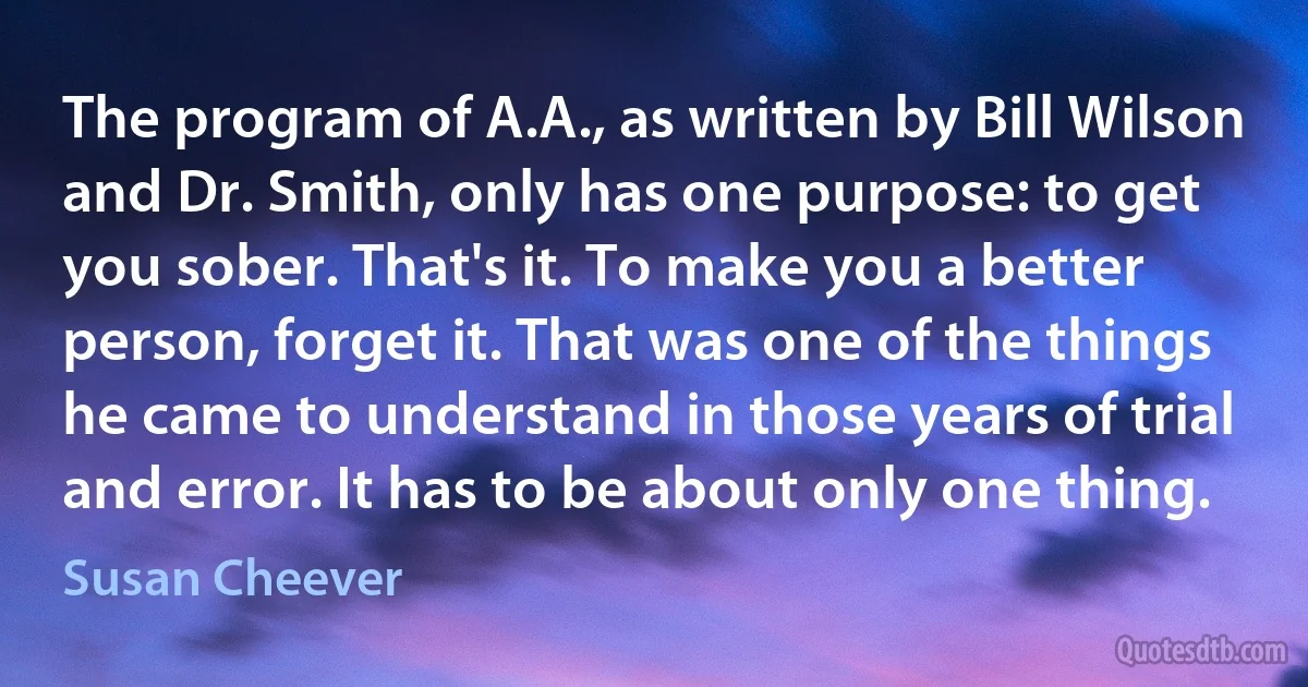 The program of A.A., as written by Bill Wilson and Dr. Smith, only has one purpose: to get you sober. That's it. To make you a better person, forget it. That was one of the things he came to understand in those years of trial and error. It has to be about only one thing. (Susan Cheever)