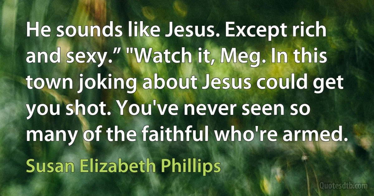 He sounds like Jesus. Except rich and sexy.” "Watch it, Meg. In this town joking about Jesus could get you shot. You've never seen so many of the faithful who're armed. (Susan Elizabeth Phillips)