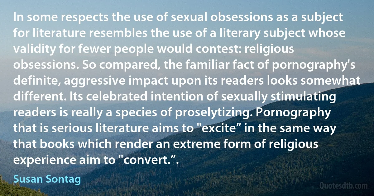 In some respects the use of sexual obsessions as a subject for literature resembles the use of a literary subject whose validity for fewer people would contest: religious obsessions. So compared, the familiar fact of pornography's definite, aggressive impact upon its readers looks somewhat different. Its celebrated intention of sexually stimulating readers is really a species of proselytizing. Pornography that is serious literature aims to "excite” in the same way that books which render an extreme form of religious experience aim to "convert.”. (Susan Sontag)