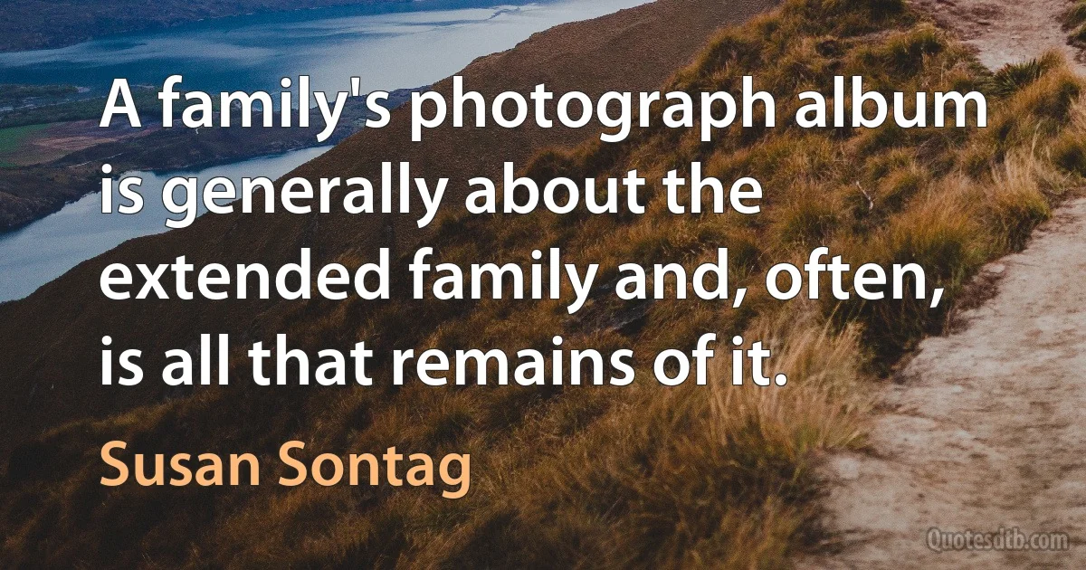 A family's photograph album is generally about the extended family and, often, is all that remains of it. (Susan Sontag)