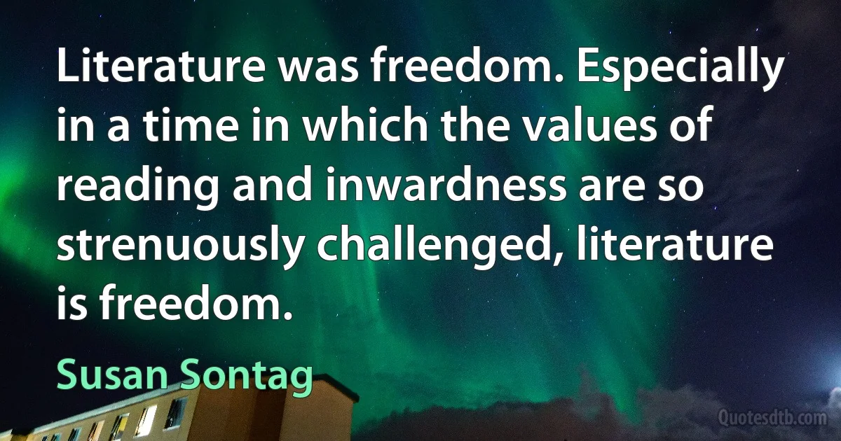 Literature was freedom. Especially in a time in which the values of reading and inwardness are so strenuously challenged, literature is freedom. (Susan Sontag)