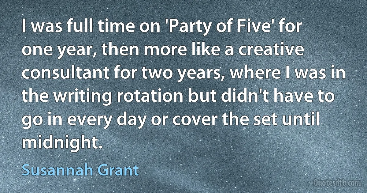 I was full time on 'Party of Five' for one year, then more like a creative consultant for two years, where I was in the writing rotation but didn't have to go in every day or cover the set until midnight. (Susannah Grant)