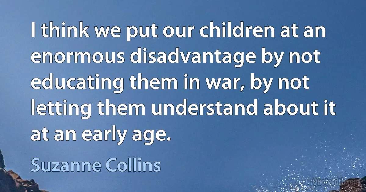 I think we put our children at an enormous disadvantage by not educating them in war, by not letting them understand about it at an early age. (Suzanne Collins)