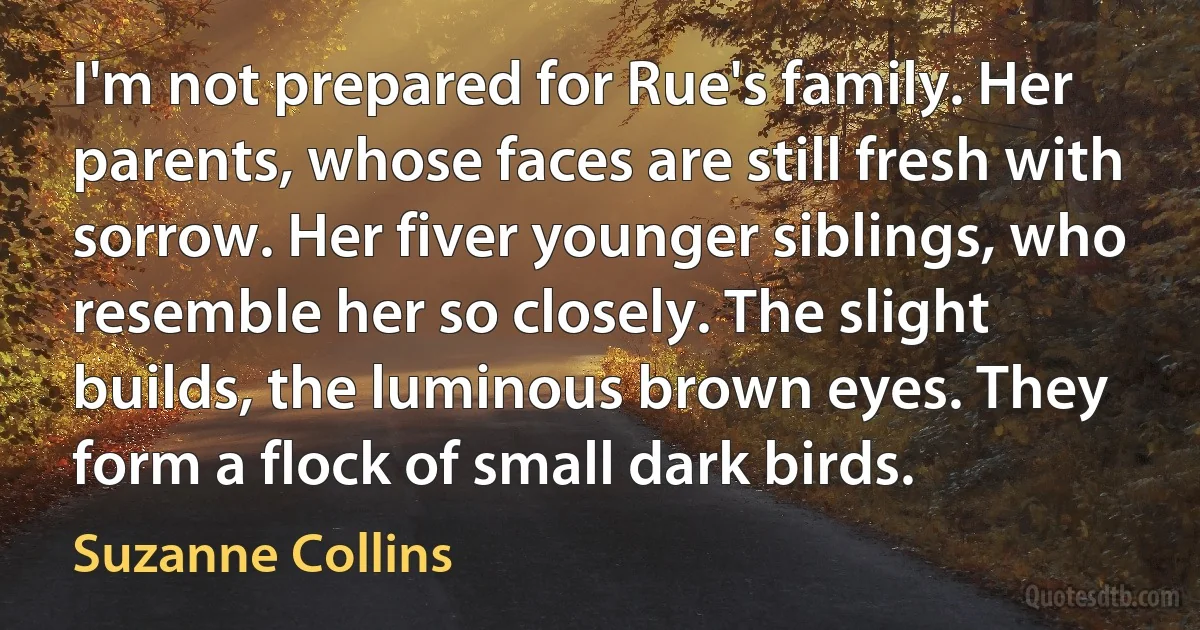 I'm not prepared for Rue's family. Her parents, whose faces are still fresh with sorrow. Her fiver younger siblings, who resemble her so closely. The slight builds, the luminous brown eyes. They form a flock of small dark birds. (Suzanne Collins)