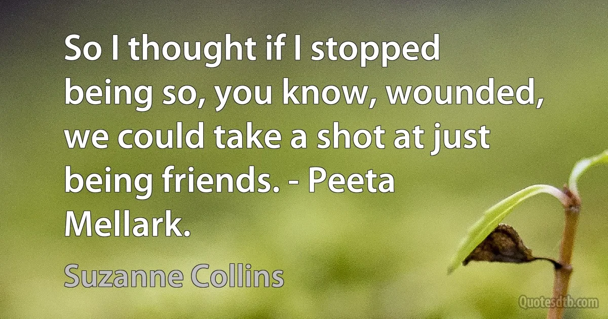 So I thought if I stopped being so, you know, wounded, we could take a shot at just being friends. - Peeta Mellark. (Suzanne Collins)