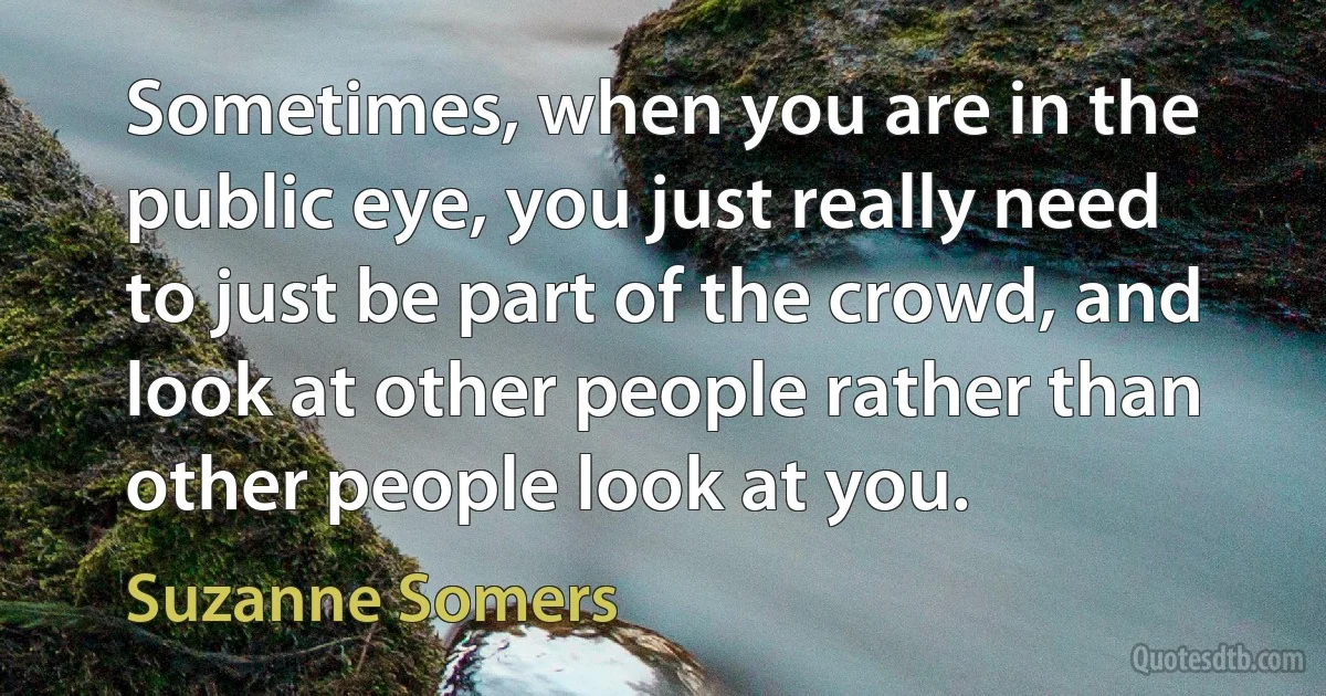 Sometimes, when you are in the public eye, you just really need to just be part of the crowd, and look at other people rather than other people look at you. (Suzanne Somers)