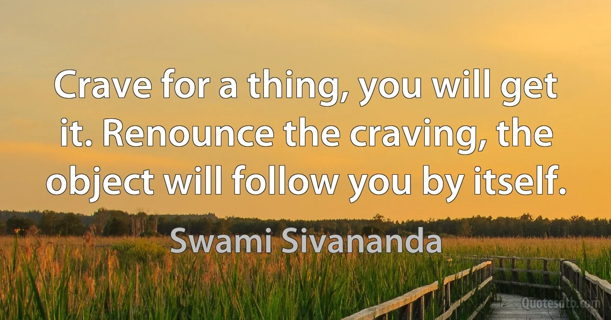 Crave for a thing, you will get it. Renounce the craving, the object will follow you by itself. (Swami Sivananda)