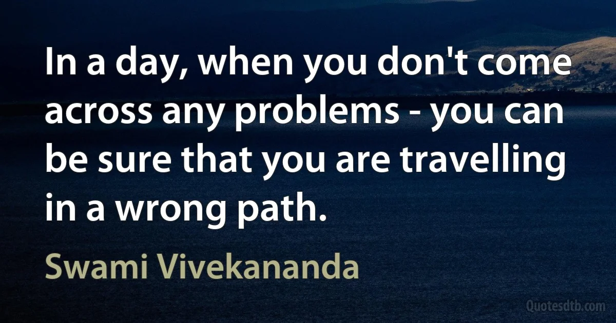 In a day, when you don't come across any problems - you can be sure that you are travelling in a wrong path. (Swami Vivekananda)