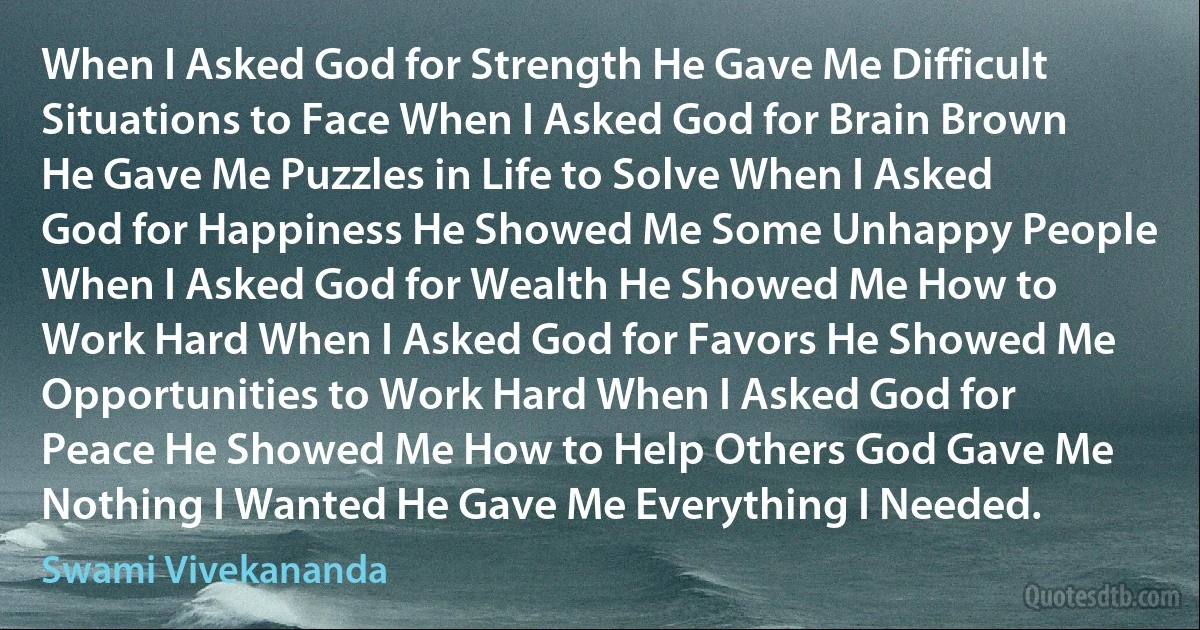 When I Asked God for Strength He Gave Me Difficult Situations to Face When I Asked God for Brain Brown He Gave Me Puzzles in Life to Solve When I Asked God for Happiness He Showed Me Some Unhappy People When I Asked God for Wealth He Showed Me How to Work Hard When I Asked God for Favors He Showed Me Opportunities to Work Hard When I Asked God for Peace He Showed Me How to Help Others God Gave Me Nothing I Wanted He Gave Me Everything I Needed. (Swami Vivekananda)