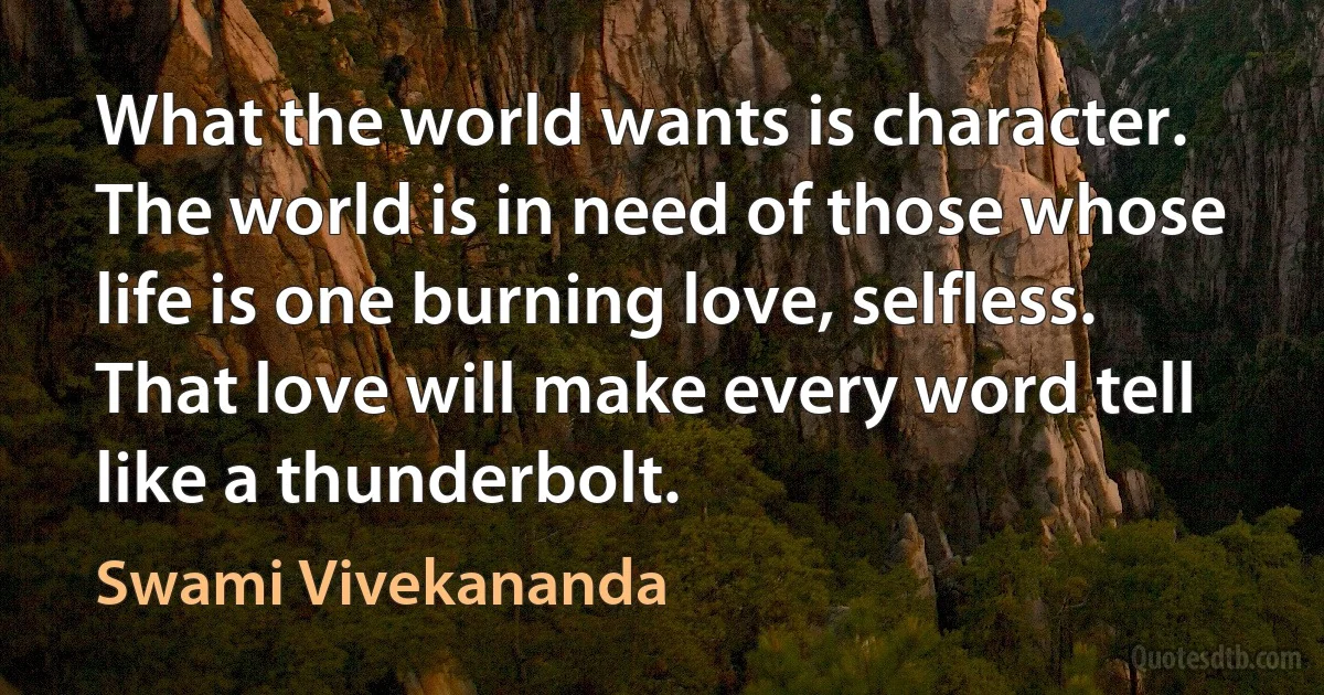 What the world wants is character. The world is in need of those whose life is one burning love, selfless. That love will make every word tell like a thunderbolt. (Swami Vivekananda)