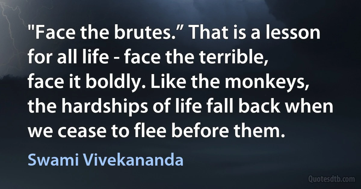 "Face the brutes.” That is a lesson for all life - face the terrible, face it boldly. Like the monkeys, the hardships of life fall back when we cease to flee before them. (Swami Vivekananda)