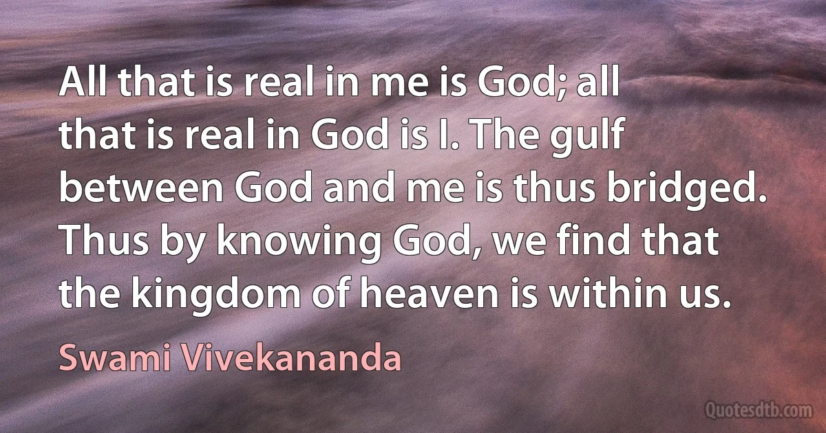 All that is real in me is God; all that is real in God is I. The gulf between God and me is thus bridged. Thus by knowing God, we find that the kingdom of heaven is within us. (Swami Vivekananda)