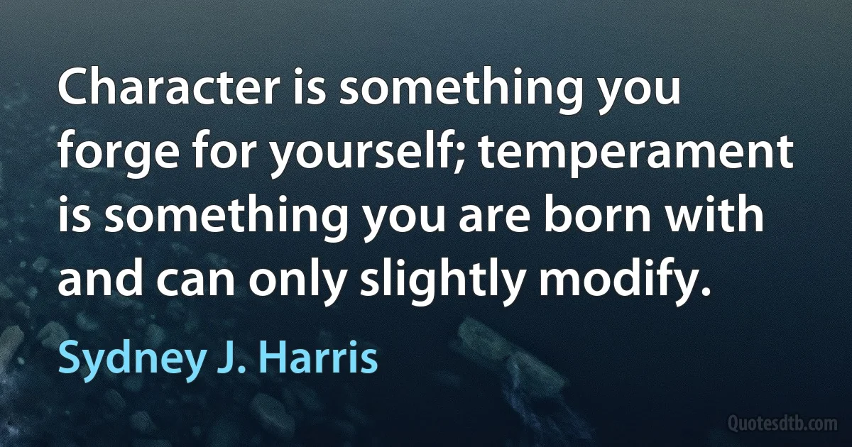 Character is something you forge for yourself; temperament is something you are born with and can only slightly modify. (Sydney J. Harris)