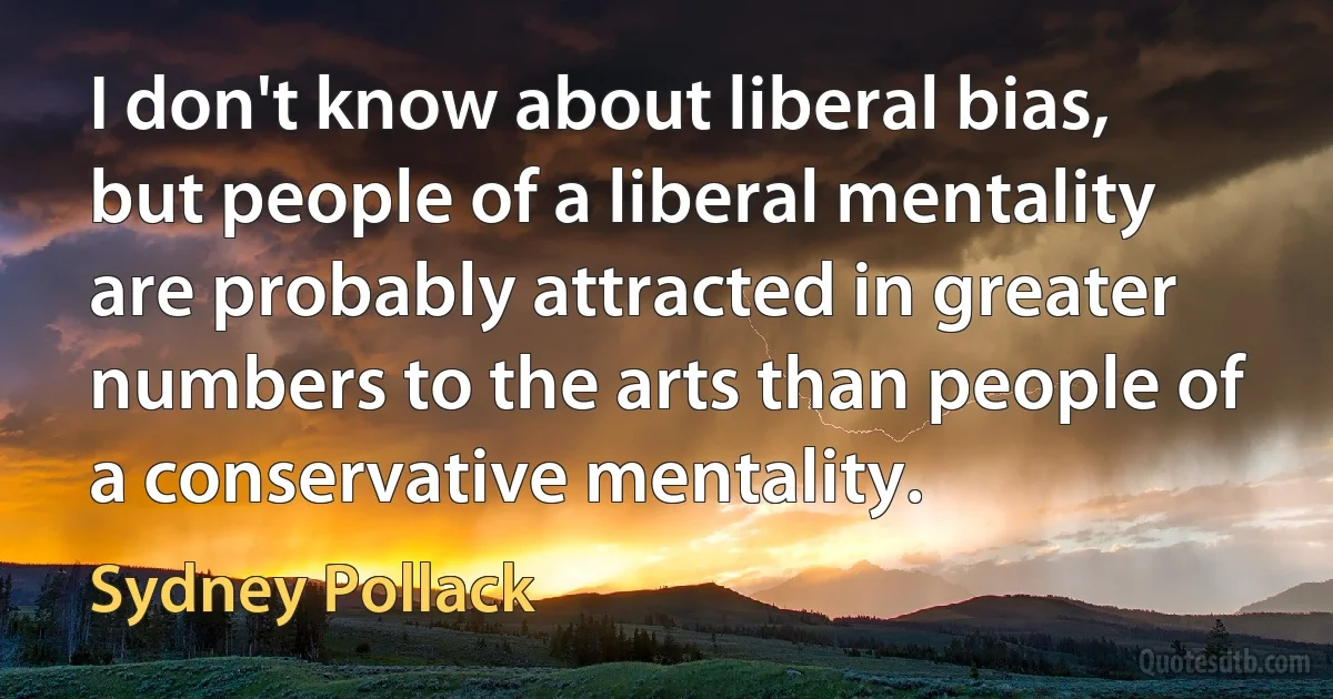 I don't know about liberal bias, but people of a liberal mentality are probably attracted in greater numbers to the arts than people of a conservative mentality. (Sydney Pollack)