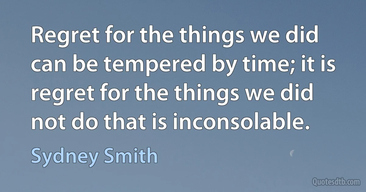 Regret for the things we did can be tempered by time; it is regret for the things we did not do that is inconsolable. (Sydney Smith)