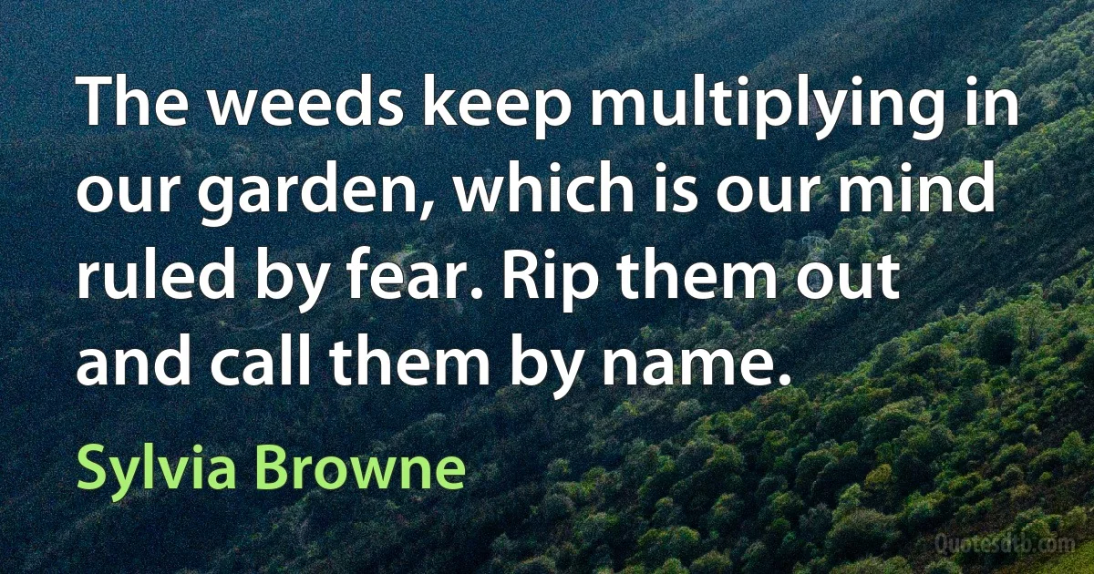 The weeds keep multiplying in our garden, which is our mind ruled by fear. Rip them out and call them by name. (Sylvia Browne)