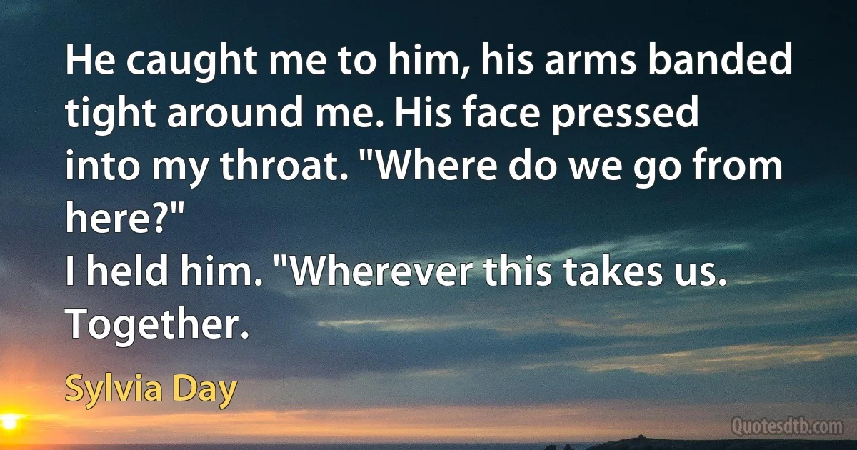 He caught me to him, his arms banded tight around me. His face pressed into my throat. "Where do we go from here?"
I held him. "Wherever this takes us. Together. (Sylvia Day)