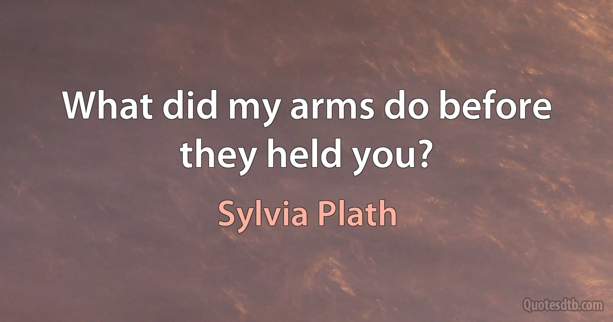 What did my arms do before they held you? (Sylvia Plath)