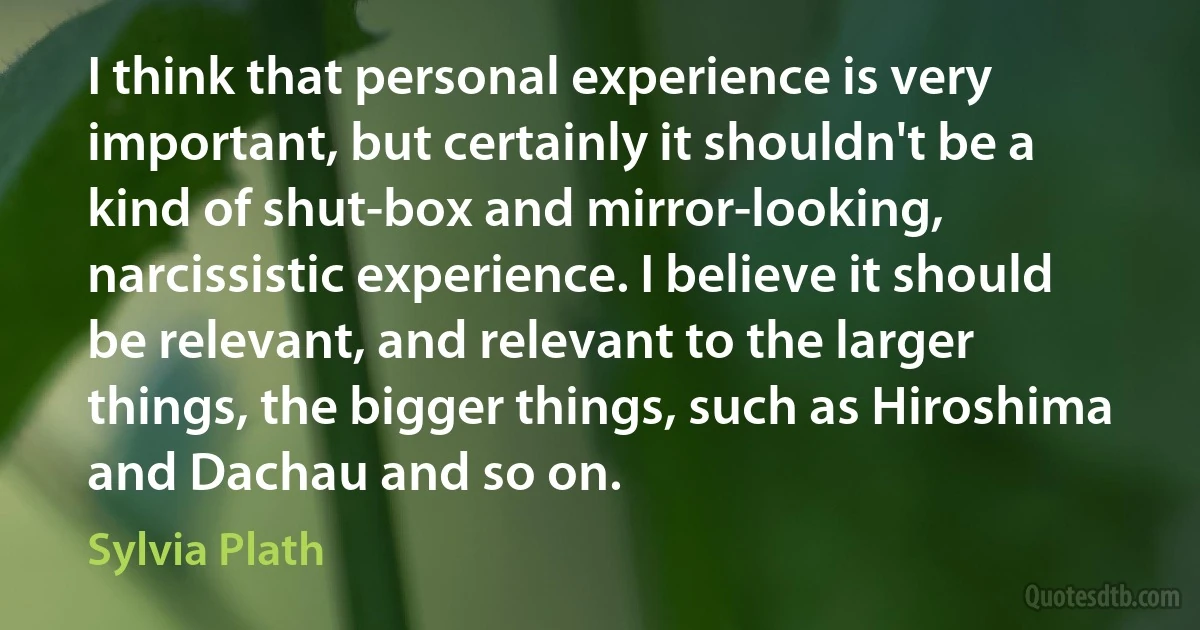 I think that personal experience is very important, but certainly it shouldn't be a kind of shut-box and mirror-looking, narcissistic experience. I believe it should be relevant, and relevant to the larger things, the bigger things, such as Hiroshima and Dachau and so on. (Sylvia Plath)