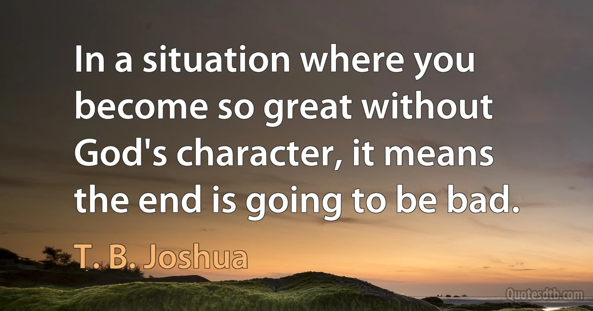 In a situation where you become so great without God's character, it means the end is going to be bad. (T. B. Joshua)