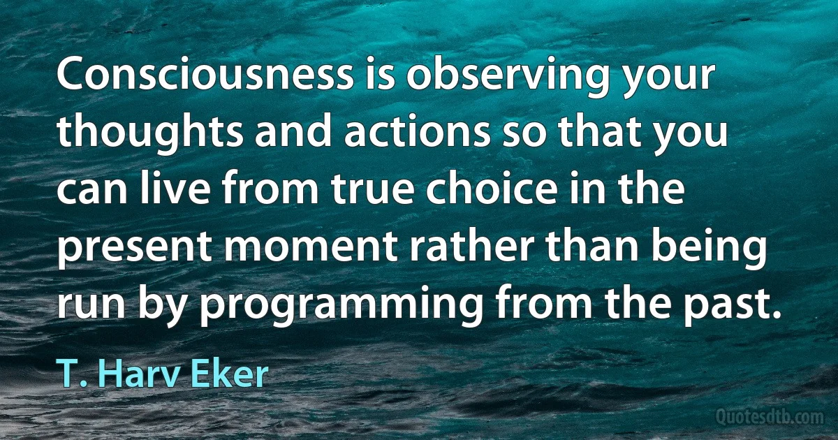 Consciousness is observing your thoughts and actions so that you can live from true choice in the present moment rather than being run by programming from the past. (T. Harv Eker)