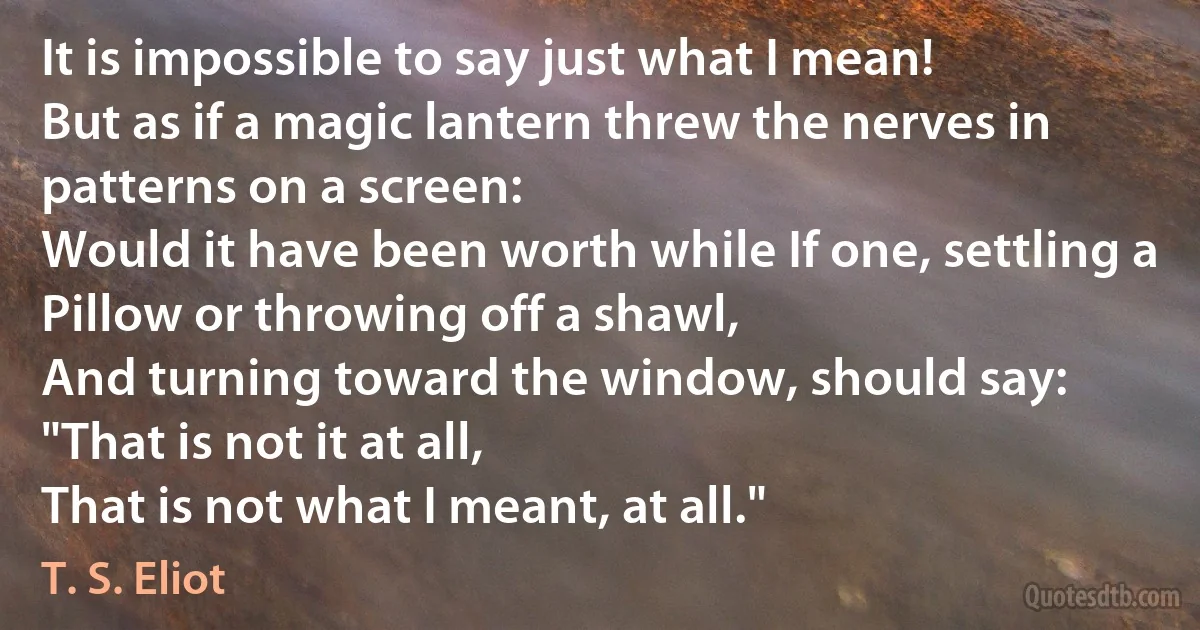 It is impossible to say just what I mean!
But as if a magic lantern threw the nerves in patterns on a screen:
Would it have been worth while If one, settling a
Pillow or throwing off a shawl,
And turning toward the window, should say:
"That is not it at all,
That is not what I meant, at all." (T. S. Eliot)