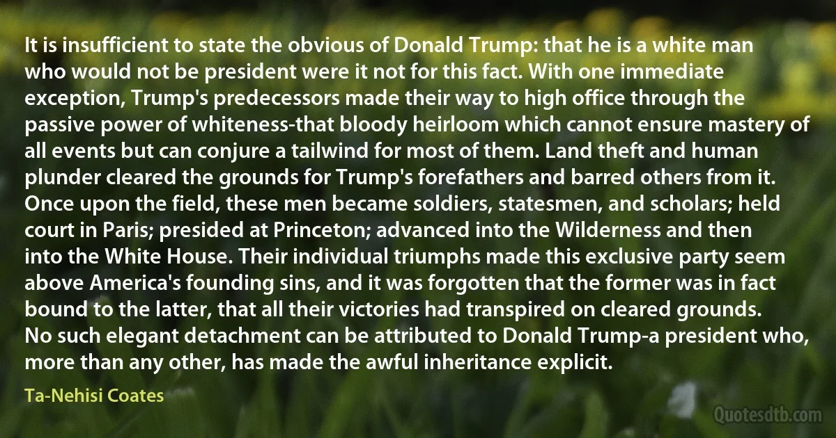 It is insufficient to state the obvious of Donald Trump: that he is a white man who would not be president were it not for this fact. With one immediate exception, Trump's predecessors made their way to high office through the passive power of whiteness-that bloody heirloom which cannot ensure mastery of all events but can conjure a tailwind for most of them. Land theft and human plunder cleared the grounds for Trump's forefathers and barred others from it. Once upon the field, these men became soldiers, statesmen, and scholars; held court in Paris; presided at Princeton; advanced into the Wilderness and then into the White House. Their individual triumphs made this exclusive party seem above America's founding sins, and it was forgotten that the former was in fact bound to the latter, that all their victories had transpired on cleared grounds. No such elegant detachment can be attributed to Donald Trump-a president who, more than any other, has made the awful inheritance explicit. (Ta-Nehisi Coates)