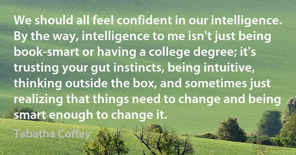 We should all feel confident in our intelligence. By the way, intelligence to me isn't just being book-smart or having a college degree; it's trusting your gut instincts, being intuitive, thinking outside the box, and sometimes just realizing that things need to change and being smart enough to change it. (Tabatha Coffey)