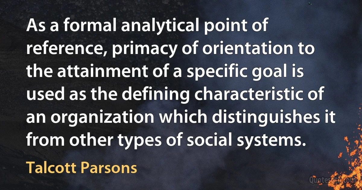 As a formal analytical point of reference, primacy of orientation to the attainment of a specific goal is used as the defining characteristic of an organization which distinguishes it from other types of social systems. (Talcott Parsons)