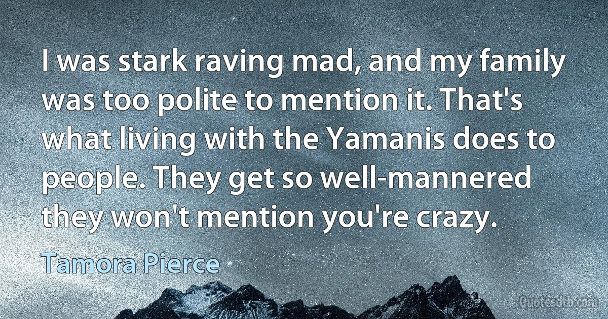 I was stark raving mad, and my family was too polite to mention it. That's what living with the Yamanis does to people. They get so well-mannered they won't mention you're crazy. (Tamora Pierce)