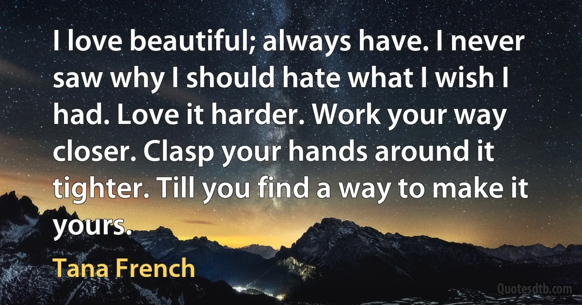 I love beautiful; always have. I never saw why I should hate what I wish I had. Love it harder. Work your way closer. Clasp your hands around it tighter. Till you find a way to make it yours. (Tana French)