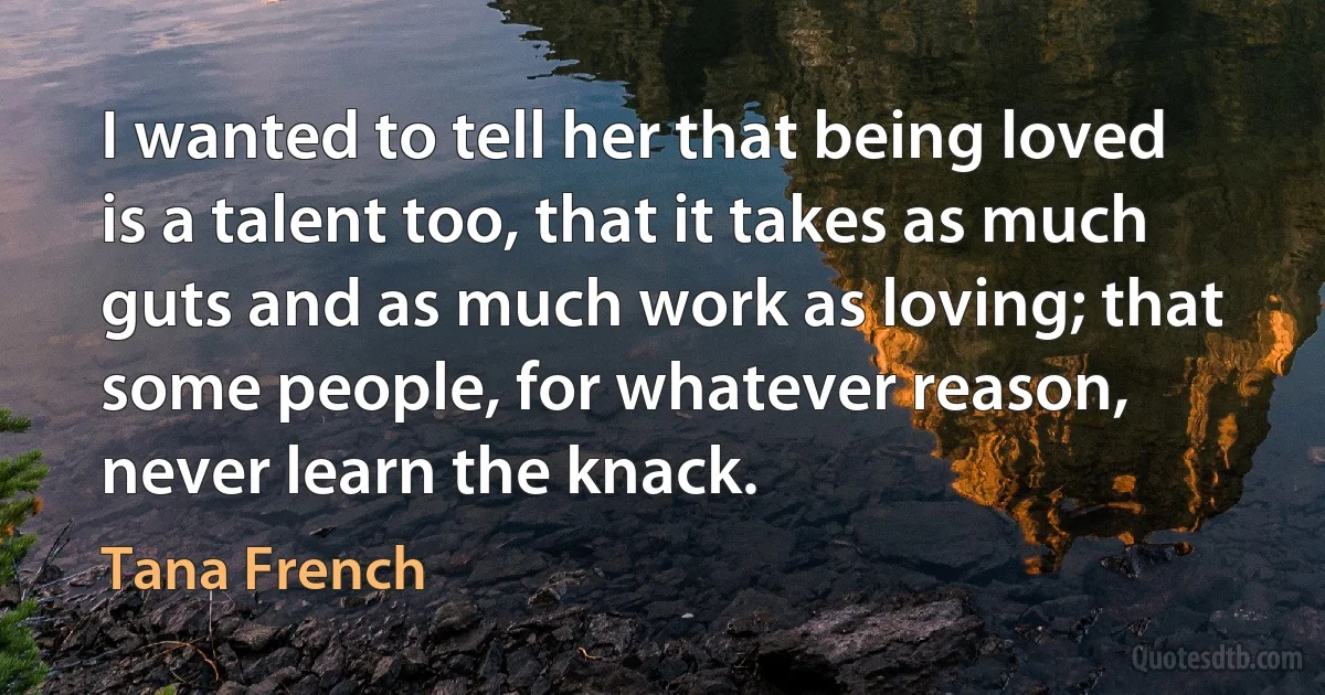 I wanted to tell her that being loved is a talent too, that it takes as much guts and as much work as loving; that some people, for whatever reason, never learn the knack. (Tana French)