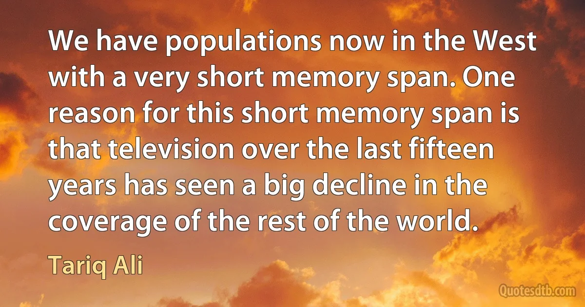 We have populations now in the West with a very short memory span. One reason for this short memory span is that television over the last fifteen years has seen a big decline in the coverage of the rest of the world. (Tariq Ali)