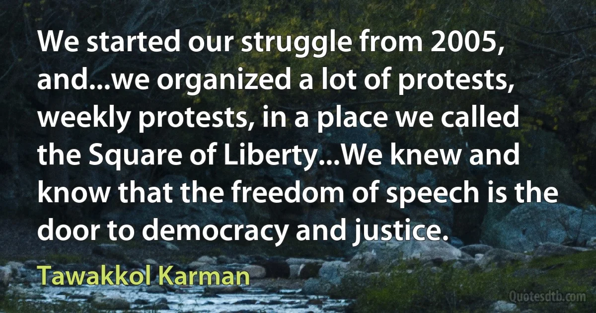 We started our struggle from 2005, and...we organized a lot of protests, weekly protests, in a place we called the Square of Liberty...We knew and know that the freedom of speech is the door to democracy and justice. (Tawakkol Karman)