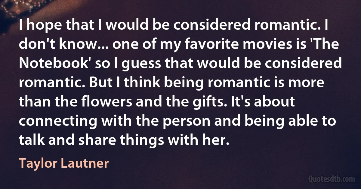 I hope that I would be considered romantic. I don't know... one of my favorite movies is 'The Notebook' so I guess that would be considered romantic. But I think being romantic is more than the flowers and the gifts. It's about connecting with the person and being able to talk and share things with her. (Taylor Lautner)