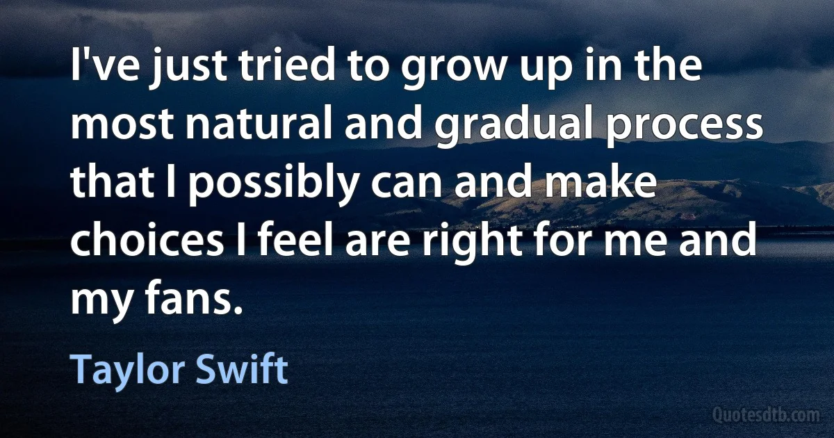 I've just tried to grow up in the most natural and gradual process that I possibly can and make choices I feel are right for me and my fans. (Taylor Swift)