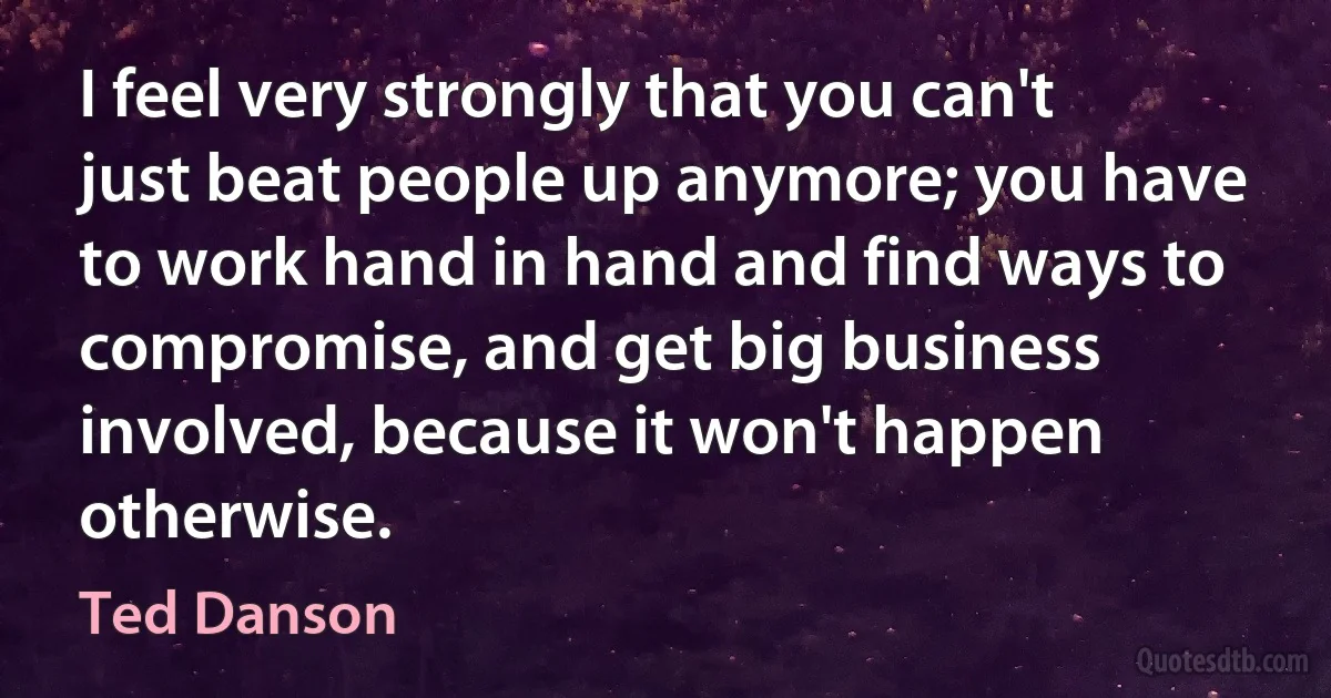 I feel very strongly that you can't just beat people up anymore; you have to work hand in hand and find ways to compromise, and get big business involved, because it won't happen otherwise. (Ted Danson)