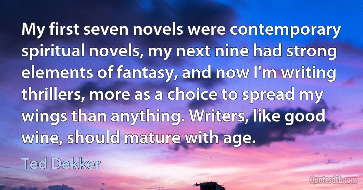 My first seven novels were contemporary spiritual novels, my next nine had strong elements of fantasy, and now I'm writing thrillers, more as a choice to spread my wings than anything. Writers, like good wine, should mature with age. (Ted Dekker)