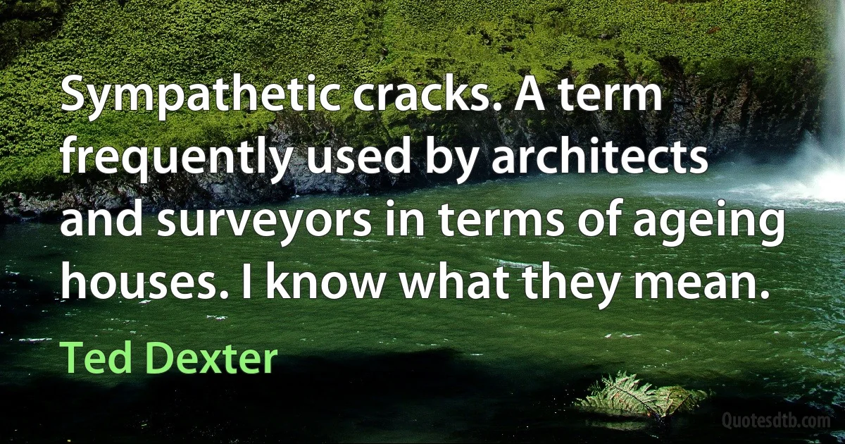 Sympathetic cracks. A term frequently used by architects and surveyors in terms of ageing houses. I know what they mean. (Ted Dexter)