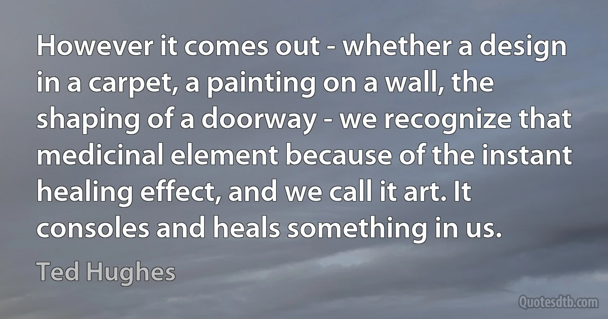 However it comes out - whether a design in a carpet, a painting on a wall, the shaping of a doorway - we recognize that medicinal element because of the instant healing effect, and we call it art. It consoles and heals something in us. (Ted Hughes)