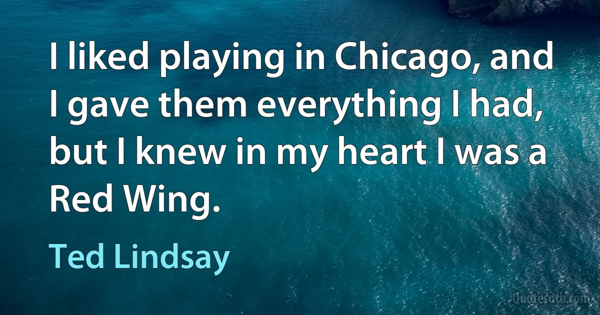 I liked playing in Chicago, and I gave them everything I had, but I knew in my heart I was a Red Wing. (Ted Lindsay)