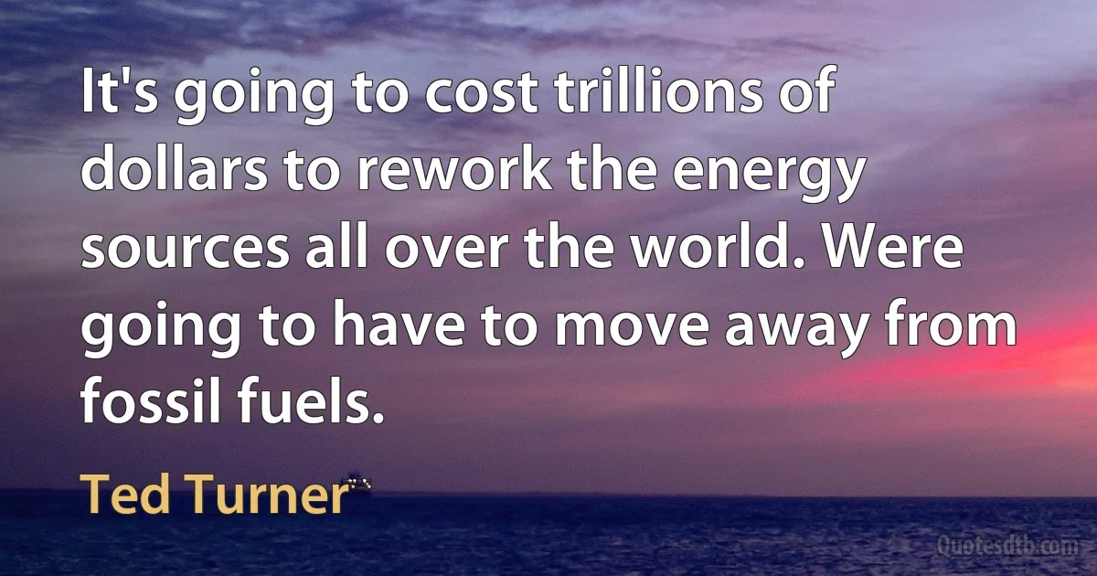 It's going to cost trillions of dollars to rework the energy sources all over the world. Were going to have to move away from fossil fuels. (Ted Turner)